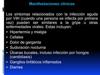 Manifestaciones clínicas
Los síntomas relacionados con la infección aguda
por VIH (cuando una persona se infecta por primera
vez) pueden ser similares a la gripe u otras
enfermedades virales. Estas incluyen:
 Hipertermia y mialgia
 Cefalea
 Dolor de garganta
 Sudoración nocturna
 Úlceras bucales, incluso infección por hongos
(candidiasis)
 Ganglios linfáticos inflamados
 Diarrea
 