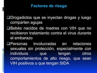 Factores de riesgo
Drogadictos que se inyectan drogas y luego
comparten agujas
Bebés nacidos de madres con VIH que no
recibieron tratamiento contra el virus durante
el embarazo
Personas involucradas en relaciones
sexuales sin protección, especialmente con
individuos que tengan otros
comportamientos de alto riesgo, que sean
VIH positivos o que tengan SIDA
 