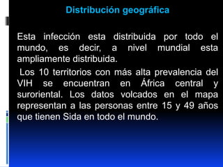 Distribución geográfica
Esta infección esta distribuida por todo el
mundo, es decir, a nivel mundial esta
ampliamente distribuida.
Los 10 territorios con más alta prevalencia del
VIH se encuentran en África central y
suroriental. Los datos volcados en el mapa
representan a las personas entre 15 y 49 años
que tienen Sida en todo el mundo.
 