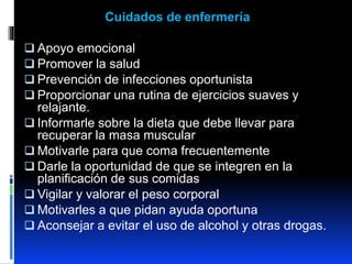 Cuidados de enfermería
 Apoyo emocional
 Promover la salud
 Prevención de infecciones oportunista
 Proporcionar una rutina de ejercicios suaves y
relajante.
 Informarle sobre la dieta que debe llevar para
recuperar la masa muscular
 Motivarle para que coma frecuentemente
 Darle la oportunidad de que se integren en la
planificación de sus comidas
 Vigilar y valorar el peso corporal
 Motivarles a que pidan ayuda oportuna
 Aconsejar a evitar el uso de alcohol y otras drogas.
 
