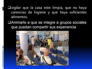 vigilar que la casa este limpia, que no haya
carencias de higiene y que haya suficientes
alimentos.
Animarlo a que se integre a grupos sociales
que puedan compartir sus experiencia
 