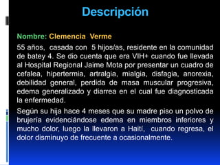 Descripción
Nombre: Clemencia Verme
55 años, casada con 5 hijos/as, residente en la comunidad
de batey 4. Se dio cuenta que era VIH+ cuando fue llevada
al Hospital Regional Jaime Mota por presentar un cuadro de
cefalea, hipertermia, artralgia, mialgia, disfagia, anorexia,
debilidad general, perdida de masa muscular progresiva,
edema generalizado y diarrea en el cual fue diagnosticada
la enfermedad.
Según su hija hace 4 meses que su madre piso un polvo de
brujería evidenciándose edema en miembros inferiores y
mucho dolor, luego la llevaron a Haití, cuando regresa, el
dolor disminuyo de frecuente a ocasionalmente.
 