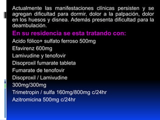 Actualmente las manifestaciones clínicas persisten y se
agregan dificultad para dormir, dolor a la palpación, dolor
en los huesos y disnea. Además presenta dificultad para la
deambulación.
En su residencia se esta tratando con:
Acido fólico+ sulfato ferroso 500mg
Efavirenz 600mg
Lamivudine y tenofovir
Disoproxil fumarate tableta
Fumarate de tenofovir
Disoproxil / Lamivudine
300mg/300mg
Trimetropin / sulfa 160mg/800mg c/24hr
Azitromicina 500mg c/24hr
 