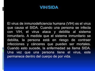 VIH/SIDA
El virus de inmunodeficiencia humana (VIH) es el virus
que causa el SIDA. Cuando una persona se infecta
con VIH, el virus ataca y debilita al sistema
inmunitario. A medida que el sistema inmunitario se
debilita, la persona está en riesgo de contraer
infecciones y cánceres que pueden ser mortales.
Cuando esto sucede, la enfermedad se llama SIDA.
Una vez que una persona tiene el virus, este
permanece dentro del cuerpo de por vida.
 