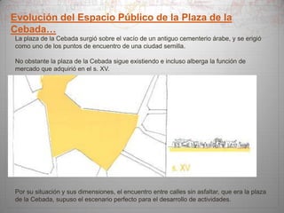 Evolución del Espacio Público de la Plaza de la
Cebada…
La plaza de la Cebada surgió sobre el vacío de un antiguo cementerio árabe, y se erigió
como uno de los puntos de encuentro de una ciudad semilla.

No obstante la plaza de la Cebada sigue existiendo e incluso alberga la función de
mercado que adquirió en el s. XV.

Por su situación y sus dimensiones, el encuentro entre calles sin asfaltar, que era la plaza
de la Cebada, supuso el escenario perfecto para el desarrollo de actividades.

 