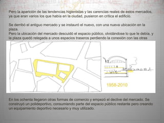 Pero la aparición de las tendencias higienistas y las carencias reales de estos mercados,
ya que eran varios los que había en la ciudad, pusieron en crítica el edificio.
Se derribó el antiguo mercado y se instauró el nuevo, con una nueva ubicación en la
plaza.
Pero la ubicación del mercado descuidó el espacio público, olvidándose lo que le debía, y
la plaza quedó relegada a unos espacios traseros perdiendo la conexión con las otras
plazuelas de la zona.

En los ochenta llegaron otras formas de comercio y empezó el declive del mercado. Se
construyó un polideportivo, consumiendo parte del espacio público restante pero creando
un equipamiento deportivo necesario y muy utilizado.

 