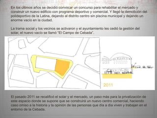 En los últimos años se decidió convocar un concurso para rehabilitar el mercado y
construir un nuevo edificio con programa deportivo y comercial. Y llegó la demolición del
polideportivo de la Latina, dejando al distrito centro sin piscina municipal y dejando un
enorme vacío en la ciudad.
La trama social y los vecinos se activaron y el ayuntamiento les cedió la gestión del
solar, el nuevo vacío se llamó “El Campo de Cebada”.

El pasado 2011 se recalificó el solar y el mercado, un paso más para la privatización de
este espacio donde se supone que se construirá un nuevo centro comercial, haciendo
caso omiso a la historia y la opinión de las personas que día a día viven y trabajan en el
entorno de la Cebada.

 