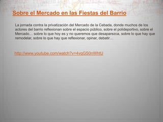 Sobre el Mercado en las Fiestas del Barrio
La jornada contra la privatización del Mercado de la Cebada, donde muchos de los
actores del barrio reflexionan sobre el espacio público, sobre el polideportivo, sobre el
Mercado… sobre lo que hoy es y no queremos que desaparezca, sobre lo que hay que
remodelar, sobre lo que hay que reflexionar, opinar, debatir…

http://www.youtube.com/watch?v=4vqGS0nWhtU

 