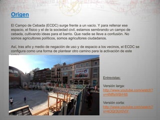 Origen
El Campo de Cebada (ECDC) surge frente a un vacío. Y para rellenar ese
espacio, el físico y el de la sociedad civil, estamos sembrando un campo de
cebada, cultivando ideas para el barrio. Que nadie se lleve a confusión. No
somos agricultores políticos, somos agricultores ciudadanos.
Así, tras año y medio de negación de uso y de espacio a los vecinos, el ECDC se
configura como una forma de plantear otro camino para la activación de este
solar.

Entrevistas:

Versión larga:
http://www.youtube.com/watch?
v=4NffsWBrHt8

Versión corta:
http://www.youtube.com/watch?
v=4OQr3Ur0ViY

 