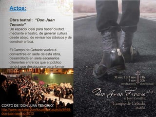 Actos:
Obra teatral: “Don Juan
Tenorio”
Un espacio ideal para hacer ciudad
mediante el teatro, de generar cultura
desde abajo, de revisar los clásicos y de
construir crítica.
El Campo de Cebada vuelve a
convertirse en sede de esta obra,
desarrollada en siete escenarios
diferentes entre los que el público
tendrá que desplazarse para formar
parte de la historia.

CORTO DE “DON JUAN TENORIO”
http://www.verkami.com/locale/es/projects/6468don-juan-tenorio-2013

 