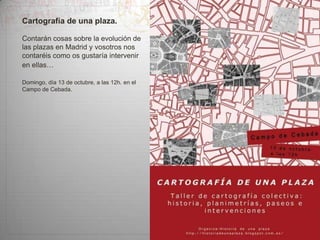 Cartografía de una plaza.
Contarán cosas sobre la evolución de
las plazas en Madrid y vosotros nos
contaréis como os gustaría intervenir
en ellas…
Domingo, día 13 de octubre, a las 12h. en el
Campo de Cebada.

 