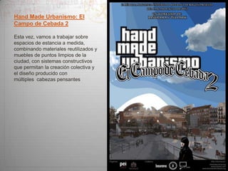 Hand Made Urbanismo: El
Campo de Cebada 2
Esta vez, vamos a trabajar sobre
espacios de estancia a medida,
combinando materiales reutilizados y
muebles de puntos limpios de la
ciudad, con sistemas constructivos
que permitan la creación colectiva y
el diseño producido con
múltiples cabezas pensantes

 