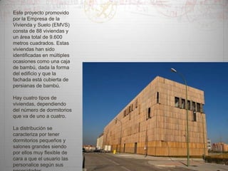 Este proyecto promovido
por la Empresa de la
Vivienda y Suelo (EMVS)
consta de 88 viviendas y
un área total de 9.600
metros cuadrados. Estas
viviendas han sido
identificadas en múltiples
ocasiones como una caja
de bambú, dada la forma
del edificio y que la
fachada está cubierta de
persianas de bambú.

Hay cuatro tipos de
viviendas, dependiendo
del número de dormitorios
que va de uno a cuatro.
La distribución se
caracteriza por tener
dormitorios pequeños y
salones grandes siendo
por ellos muy flexible de
cara a que el usuario las
personalice según sus

 