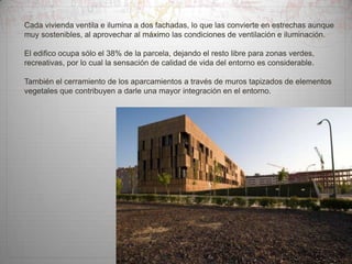Cada vivienda ventila e ilumina a dos fachadas, lo que las convierte en estrechas aunque
muy sostenibles, al aprovechar al máximo las condiciones de ventilación e iluminación.
El edifico ocupa sólo el 38% de la parcela, dejando el resto libre para zonas verdes,
recreativas, por lo cual la sensación de calidad de vida del entorno es considerable.

También el cerramiento de los aparcamientos a través de muros tapizados de elementos
vegetales que contribuyen a darle una mayor integración en el entorno.

 