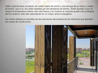 Cada vivienda tiene un balcón de medio metro de ancho y una terraza de un metro y medio
de ancho, que a su vez están tapadas por las persianas de bambú. Éstas ayudan a que en
verano la temperatura interior sea más fresca y en invierno la vivienda quede más protegida
del frío exterior, todo ello redundando en un mayor ahorro energético.
Así mismo destaca la sencillez de las soluciones decorativas de los interiores que abaratan
los costes de construcción.

 