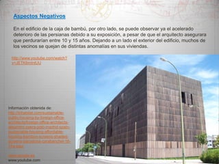 Aspectos Negativos
En el edificio de la caja de bambú, por otro lado, se puede observar ya el acelerado
deterioro de las persianas debido a su exposición, a pesar de que el arquitecto asegurara
que perdurarían entre 10 y 15 años. Dejando a un lado el exterior del edificio, muchos de
los vecinos se quejan de distintas anomalías en sus viviendas.
http://www.youtube.com/watch?
v=JETK6mIntUU

Información obtenida de:
http://inhabitat.com/sustainablepublic-housing-by-foreign-officearchitects/foreign-office-architectsalejandro-zaera-polo-madrid-spainsustainable-housing-affordablehousing-bamboo-screens-shadedscreens-barcelona-carabanchel-1614a-pau/
www.google.es
www.youtube.com

 