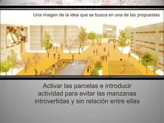 Una imagen de la idea que se busca en una de las propuestas

d
Activar las parcelas e introducir
actividad para evitar las manzanas
introvertidas y sin relación entre ellas

 