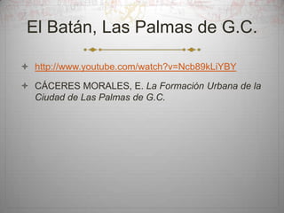 El Batán, Las Palmas de G.C.
 http://www.youtube.com/watch?v=Ncb89kLiYBY
 CÁCERES MORALES, E. La Formación Urbana de la
Ciudad de Las Palmas de G.C.

 