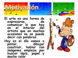 MotivaciónEl arte es una forma de expresarse, de comunicar lo que hay en el interior del artista que en muchas ocasiones no se puede decir con palabras.Hoy es el día vamos a pintar, dibujar construir, hablar con imágenes empieza por buscar lápiz, papel y mucho color