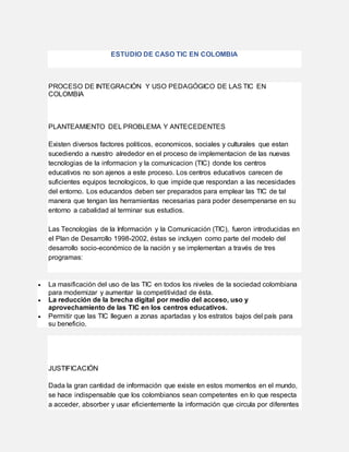 ESTUDIO DE CASO TIC EN COLOMBIA
PROCESO DE INTEGRACIÓN Y USO PEDAGÓGICO DE LAS TIC EN
COLOMBIA
PLANTEAMIENTO DEL PROBLEMA Y ANTECEDENTES
Existen diversos factores politicos, economicos, sociales y culturales que estan
sucediendo a nuestro alrededor en el proceso de implementacion de las nuevas
tecnologias de la informacion y la comunicacion (TIC) donde los centros
educativos no son ajenos a este proceso. Los centros educativos carecen de
suficientes equipos tecnologicos, lo que impide que respondan a las necesidades
del entorno. Los educandos deben ser preparados para emplear las TIC de tal
manera que tengan las herramientas necesarias para poder desempenarse en su
entorno a cabalidad al terminar sus estudios.
Las Tecnologías de la Información y la Comunicación (TIC), fueron introducidas en
el Plan de Desarrollo 1998-2002, éstas se incluyen como parte del modelo del
desarrollo socio-económico de la nación y se implementan a través de tres
programas:
 La masificación del uso de las TIC en todos los niveles de la sociedad colombiana
para modernizar y aumentar la competitividad de ésta.
 La reducción de la brecha digital por medio del acceso, uso y
aprovechamiento de las TIC en los centros educativos.
 Permitir que las TIC lleguen a zonas apartadas y los estratos bajos del país para
su beneficio.
JUSTIFICACIÓN
Dada la gran cantidad de información que existe en estos momentos en el mundo,
se hace indispensable que los colombianos sean competentes en lo que respecta
a acceder, absorber y usar eficientemente la información que circula por diferentes
 