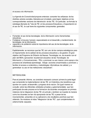el acceso a la información.
La Agenda de Conectividad propone entonces concertar los esfuerzos de los
distintos actores sociales, liderados por el estado, para lograr objetivos en los
correspondientes sectores de intervención de las TIC. En particular, se formula la
estrategia llamada de "Uso de TIC en los procesos Educativos y Capacitación en
el uso de TIC, la cual tiene los siguientes componentes generales:
 Fomentar el uso de las tecnologías de la información como herramientas
educativas.
 Fortalecer el recurso humano especializado en el desarrollo y mantenimiento de
tecnologías de la información.
 capacitar a la población sobre la importancia del uso de las tecnologías de la
información.
Explícitamente se reconoce que las TIC son uno de los campos estratégicos para
el mejoramiento de la calidad de los procesos educativos y de gestión. El gran
objetivo del Programa de Difusión de Nuevas Tecnologías es, de acuerdo con el
plan del MEN, aprovechar el potencial educativo de las Tecnologías de
Información y Comunicaciones - TICs y promover su uso masivo como apoyo a los
procesos de enseñanza-aprendizaje. Incluye acciones encaminadas a promover y
facilitar el acceso a contenidos y metodologías informáticas de calidad, y a
generalizar su uso en las instituciones educativas".
METODOLOGIA
Para el presente informe, se considero necesario conocer primero la parte legal
que comprende la implementacion de las TIC en Colombia y los beneficios que
aportan en cuanto al desarrollo y progreso de la nacion. De igual manera se
consulto sobre las diferentes entidades privadas y gubernamentales que han
participado de este proceso en la formacion de docentes encargados en primera
instancia de la integracion de las TIC al curriculo y tambien se muestra la manera
como los docentes se han ido apropiando de las TIC a pesar de los
inconvenientes presentes en su aplicacion y los resultados positivos que han
obtenido. Se mostrara el video "Integracion de las TIC", que complementara lo
anteriormente expuesto.
 