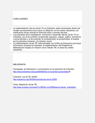 CONCLUSIONES
 La implementación del uso de las Tic en Colombia, están enmarcadas dentro del
modelo socioeconómico que busca su utilización en los centros educativos y la
masificación de las mismas en todos los sitios y rincones del país.
 Los propósitos de la investigación, promoción y desarrollo del uso de las Tic en
Colombia, son el de contribuir al desarrollo educativo, cultural, político, económico
y social del país y, el de aumentar la competitividad, la productividad, el respeto
por los derechos humanos y la inclusión social.
 La implementación de las TIC está articulada con el Plan de Educación que busca
la formación de todos los docentes, la implementación del Programa de
Alfabetización Digital y la inclusión de la Cátedra TIC en todos los niveles
educativos.
BIBLIOGRAFÍA
Tecnologías de información y comunicación en la educación de Colombia
http://www.slideshare.net/guest6ef64d/tics-en-colombia-presentation#
Colombia, Ley de TIC (2009)
http://edutecno.org/2009/08/colombia-ley-de-tic-2009/
Video: Integración de las TIC
http://www.youtube.com/watch?v=BDWx-vw18t0&feature=player_embedded
 