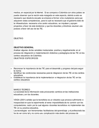 medios, en especial por la Internet. Si se compara a Colombia con otros países se
puede observar que la nación esta rezagada en este aspecto, debido a esto es
necesario que desde la escuela se empiece a formar a los ciudadanos para que
adquieren estas competencias, para lo cual es necesario que el gobierno dote de
la infraestructura necesaria a los centro educativos, se impulsen y apoyen
proyectos a favor de esta tendencia y que los docentes y directivos asuman una
postura a favor del uso de las TIC.
OBJETIVO
OBJETIVO GENERAL
Analizar algunas de las variables involucradas positiva y negativamente en el
proceso de integración e implementación didáctica y pedagógica de las TIC en los
centros educativos de Colombia.
OBJETIVOS ESPECIFICOS
 Reconocer la importancia de las TIC para el desarrollo y progreso del pais segun
la norma
 Identificar las condiciones necesarias para la integracion de las TIC en los centros
educativos
 Establecer la importancia de la implementacion e integracion de las TIC en los
centros educativos
MARCO TEORICO
La sociedad de la información esta provocando cambios en las instituciones
educativas y en los docentes.
VEIGA (2001) señala que la tecnofobia es un disturbio que provoca sufrimiento e
incapacidad en quie la experimenta al verse imposibilitado de no convivir con los
computadores; razón por la cual algunos docentes tecnofobos no implementan las
TIC en su practica educativa.
Las tecnologías son herramientas facilitadoras del aprendizaje y el profesorado las
ha de ver como tal y no como una complicación más dentro del proceso de
 
