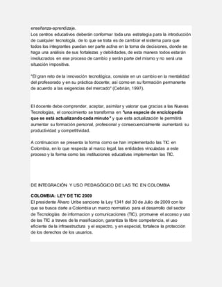 enseñanza-aprendizaje.
Los centros educativos deberán conformar toda una estrategia para la introducción
de cualquier tecnología, de lo que se trata es de cambiar el sistema para que
todos los integrantes puedan ser parte activa en la toma de decisiones, donde se
haga una análisis de sus fortalezas y debilidades, de esta manera todos estarán
involucrados en ese proceso de cambio y serán parte del mismo y no será una
situación impositiva.
"El gran reto de la innovación tecnológica, consiste en un cambio en la mentalidad
del profesorado y en su práctica docente; así como en su formación permanente
de acuerdo a las exigencias del mercado" (Cebrián, 1997).
El docente debe comprender, aceptar, asimilar y valorar que gracias a las Nuevas
Tecnologías, el conocimiento se transforma en "una especie de enciclopedia
que se está actualizando cada minuto" y que esta actualización le permitirá
aumentar su formación personal, profesional y consecuencialmente aumentará su
productividad y competitividad.
A continuacion se presenta la forma como se han implementado las TIC en
Colombia, en lo que respecta al marco legal, las entidades vinculadas a este
proceso y la forma como las instituciones educativas implementan las TIC.
DE INTEGRACIÓN Y USO PEDAGÓGICO DE LAS TIC EN COLOMBIA
COLOMBIA: LEY DE TIC 2009
El presidente Álvaro Uribe sanciono la Ley 1341 del 30 de Julio de 2009 con la
que se busca darle a Colombia un marco normativo para el desarrollo del sector
de Tecnologías de informacion y comunicaciones (TIC), promueve el acceso y uso
de las TIC a traves de la masificacion, garantiza la libre competencia, el uso
eficiente de la infraestructura y el espectro, y en especial, fortalece la protección
de los derechos de los usuarios.
 