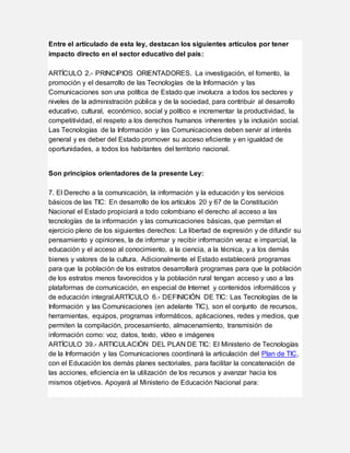 Entre el articulado de esta ley, destacan los siguientes artículos por tener
impacto directo en el sector educativo del país:
ARTÍCULO 2.- PRINCIPIOS ORIENTADORES. La investigación, el fomento, la
promoción y el desarrollo de las Tecnologías de la Información y las
Comunicaciones son una política de Estado que involucra a todos los sectores y
niveles de la administración pública y de la sociedad, para contribuir al desarrollo
educativo, cultural, económico, social y político e incrementar la productividad, la
competitividad, el respeto a los derechos humanos inherentes y la inclusión social.
Las Tecnologías de la Información y las Comunicaciones deben servir al interés
general y es deber del Estado promover su acceso eficiente y en igualdad de
oportunidades, a todos los habitantes del territorio nacional.
Son principios orientadores de la presente Ley:
7. El Derecho a la comunicación, la información y la educación y los servicios
básicos de las TIC: En desarrollo de los artículos 20 y 67 de la Constitución
Nacional el Estado propiciará a todo colombiano el derecho al acceso a las
tecnologías de la información y las comunicaciones básicas, que permitan el
ejercicio pleno de los siguientes derechos: La libertad de expresión y de difundir su
pensamiento y opiniones, la de informar y recibir información veraz e imparcial, la
educación y el acceso al conocimiento, a la ciencia, a la técnica, y a los demás
bienes y valores de la cultura. Adicionalmente el Estado establecerá programas
para que la población de los estratos desarrollará programas para que la población
de los estratos menos favorecidos y la población rural tengan acceso y uso a las
plataformas de comunicación, en especial de Internet y contenidos informáticos y
de educación integral.ARTÍCULO 6.- DEFINICIÓN DE TIC: Las Tecnologías de la
Información y las Comunicaciones (en adelante TIC), son el conjunto de recursos,
herramientas, equipos, programas informáticos, aplicaciones, redes y medios, que
permiten la compilación, procesamiento, almacenamiento, transmisión de
información como: voz, datos, texto, vídeo e imágenes
ARTÍCULO 39.- ARTICULACIÓN DEL PLAN DE TIC: El Ministerio de Tecnologías
de la Información y las Comunicaciones coordinará la articulación del Plan de TIC,
con el Educación los demás planes sectoriales, para facilitar la concatenación de
las acciones, eficiencia en la utilización de los recursos y avanzar hacia los
mismos objetivos. Apoyará al Ministerio de Educación Nacional para:
 