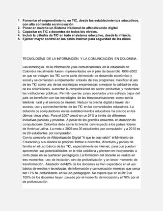1. Fomentar el emprendimiento en TIC, desde los establecimientos educativos,
con alto contenido en innovación
2. Poner en marcha un Sistema Nacional de alfabetización digital.
3. Capacitar en TIC a docentes de todos los niveles.
4. Incluir la cátedra de TIC en todo el sistema educativo, desde la infancia.
5. Ejercer mayor control en los cafés Internet para seguridad de los niños
TECNOLOGÍAS DE LA INFORMACIÓN Y LA COMUNICACIÓN EN COLOMBIA
Las tecnologías de la información y las comunicaciones en la educación en
Colombia inicialmente fueron implementadas en el plan de desarrollo 1998-2002
en que se incluyen las TIC como parte del modelo de desarrollo económico y
social y se comienzan a implementar a través de tres programas: masificar el uso
de las TIC como una de las estrategias encaminadas a mejorar la calidad de vida
de los colombianos, aumentar la competitividad del sector productivo y modernizar
las instituciones públicas. Permitir que las zonas apartadas y los estratos bajos del
país se beneficien con las tecnologías de las telecomunicaciones como son la
telefonía rural y el servicio de internet. Reducir la brecha digital a través del
acceso, uso y aprovechamiento de las TIC en las comunidades educativas. La
dotación de computadores en los establecimientos educativos ha crecido en los
últimos cinco años. Para el 2007 creció en un 24% a través de diferentes
iniciativas públicas y privadas. A pesar de los grandes esfuerzos en dotación de
computadores Colombia debe cerrar la brecha con respecto a los países líderes
de América Latina. La meta a 2008 era 30 estudiantes por computador y a 2010 es
de 20 estudiantes por computador.
Con la campaña de Alfabetización Digital "A que te cojo ratón" el Ministerio de
Educación y sus aliados se propone formar a docentes, directivos y padres de
familia en el uso básico de las TIC, especialmente en internet, para que puedan
aprovechar sus potencialidades en la vida cotidiana y piensen en incorporarlas a
corto plazo en su quehacer pedagógico. La formación del docente se realiza en
tres momentos: uno de iniciación, otro de profundización y un tercer momento de
transformación. Alrededor del 42% de los docentes se han capacitado en el uso
básico de medios y tecnologías de información y comunicación mientras que cerca
del 17% ha profundizado en su uso pedagógico. Se espera que en el 2010 el
100% de los docentes hayan pasado por el momento de iniciación y el 70% por el
de profundización
 