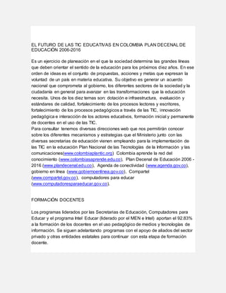 EL FUTURO DE LAS TIC EDUCATIVAS EN COLOMBIA PLAN DECENAL DE
EDUCACIÓN 2006-2016
Es un ejercicio de planeación en el que la sociedad determina las grandes líneas
que deben orientar el sentido de la educación para los próximos diez años. En ese
orden de ideas es el conjunto de propuestas, acciones y metas que expresan la
voluntad de un país en materia educativa. Su objetivo es generar un acuerdo
nacional que comprometa al gobierno, los diferentes sectores de la sociedad y la
ciudadanía en general para avanzar en las transformaciones que la educación
necesita. Unos de los diez temas son: dotación e infraestructura, evaluación y
estándares de calidad, fortalecimiento de los procesos lectores y escritores,
fortalecimiento de los procesos pedagógicos a través de las TIC, innovación
pedagógica e interacción de los actores educativos, formación inicial y permanente
de docentes en el uso de las TIC.
Para consultar tenemos diversas direcciones web que nos permitirán conocer
sobre los diferentes mecanismos y estrategias que el Ministerio junto con las
diversas secretarias de educación vienen empleando para la implementación de
las TIC en la educación Plan Nacional de las Tecnologías de la Información y las
comunicaciones(www.colombiaplantic.org) Colombia aprende la red del
conocimiento (www.colombiasaprende.edu.co), Plan Decenal de Educación 2006 -
2016 (www.plandecenal.edu.co), Agenda de conectividad (www.agenda.gov.co),
gobierno en línea (www.gobiernoenlinea.gov.co), Compartel
(www.compartel.gov.co), computadores para educar
(www.computadoresparaeducar.gov.co).
FORMACIÓN DOCENTES
Los programas liderados por las Secretarias de Educación, Computadores para
Educar y el programa Intel Educar (liderado por el MEN e Intel) aportan el 92.83%
a la formación de los docentes en el uso pedagógico de medios y tecnologías de
información. Se siguen adelantando programas con el apoyo de aliados del sector
privado y otras entidades estatales para continuar con esta etapa de formación
docente.
 