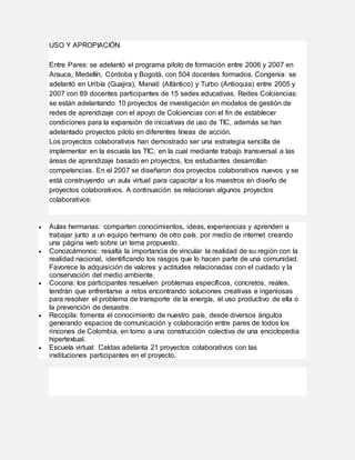 USO Y APROPIACIÓN
Entre Pares: se adelantó el programa piloto de formación entre 2006 y 2007 en
Arauca, Medellín, Córdoba y Bogotá, con 504 docentes formados. Congenia: se
adelantó en Uribía (Guajira), Manatí (Atlántico) y Turbo (Antioquia) entre 2005 y
2007 con 89 docentes participantes de 15 sedes educativas. Redes Colciencias:
se están adelantando 10 proyectos de investigación en modelos de gestión de
redes de aprendizaje con el apoyo de Colciencias con el fin de establecer
condiciones para la expansión de iniciativas de uso de TIC, además se han
adelantado proyectos piloto en diferentes líneas de acción.
Los proyectos colaborativos han demostrado ser una estrategia sencilla de
implementar en la escuela las TIC, en la cual mediante trabajo transversal a las
áreas de aprendizaje basado en proyectos, los estudiantes desarrollan
competencias. En el 2007 se diseñaron dos proyectos colaborativos nuevos y se
está construyendo un aula virtual para capacitar a los maestros en diseño de
proyectos colaborativos. A continuación se relacionan algunos proyectos
colaborativos:
 Aulas hermanas: comparten conocimientos, ideas, experiencias y aprenden a
trabajar junto a un equipo hermano de otro país, por medio de internet creando
una página web sobre un tema propuesto.
 Conozcámonos: resalta la importancia de vincular la realidad de su región con la
realidad nacional, identificando los rasgos que lo hacen parte de una comunidad.
Favorece la adquisición de valores y actitudes relacionadas con el cuidado y la
conservación del medio ambiente.
 Cocona: los participantes resuelven problemas específicos, concretos, reales.
tendrán que enfrentarse a retos encontrando soluciones creativas e ingeniosas
para resolver el problema de transporte de la energía, el uso productivo de ella o
la prevención de desastre.
 Recopila: fomenta el conocimiento de nuestro país, desde diversos ángulos
generando espacios de comunicación y colaboración entre pares de todos los
rincones de Colombia, en torno a una construcción colectiva de una enciclopedia
hipertextual.
 Escuela virtual: Caldas adelanta 21 proyectos colaborativos con las
instituciones participantes en el proyecto.
 