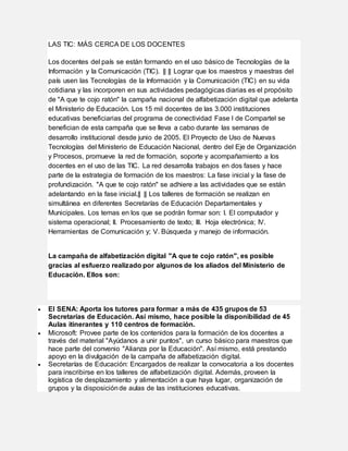 LAS TIC: MÁS CERCA DE LOS DOCENTES
Los docentes del país se están formando en el uso básico de Tecnologías de la
Información y la Comunicación (TIC). || || Lograr que los maestros y maestras del
país usen las Tecnologías de la Información y la Comunicación (TIC) en su vida
cotidiana y las incorporen en sus actividades pedagógicas diarias es el propósito
de "A que te cojo ratón" la campaña nacional de alfabetización digital que adelanta
el Ministerio de Educación. Los 15 mil docentes de las 3.000 instituciones
educativas beneficiarias del programa de conectividad Fase I de Compartel se
benefician de esta campaña que se lleva a cabo durante las semanas de
desarrollo institucional desde junio de 2005. El Proyecto de Uso de Nuevas
Tecnologías del Ministerio de Educación Nacional, dentro del Eje de Organización
y Procesos, promueve la red de formación, soporte y acompañamiento a los
docentes en el uso de las TIC. La red desarrolla trabajos en dos fases y hace
parte de la estrategia de formación de los maestros: La fase inicial y la fase de
profundización. "A que te cojo ratón" se adhiere a las actividades que se están
adelantando en la fase inicial.|| || Los talleres de formación se realizan en
simultánea en diferentes Secretarías de Educación Departamentales y
Municipales. Los temas en los que se podrán formar son: I. El computador y
sistema operacional; II. Procesamiento de texto; III. Hoja electrónica; IV.
Herramientas de Comunicación y; V. Búsqueda y manejo de información.
La campaña de alfabetización digital "A que te cojo ratón", es posible
gracias al esfuerzo realizado por algunos de los aliados del Ministerio de
Educación. Ellos son:
 El SENA: Aporta los tutores para formar a más de 435 grupos de 53
Secretarías de Educación. Así mismo, hace posible la disponibilidad de 45
Aulas itinerantes y 110 centros de formación.
 Microsoft: Provee parte de los contenidos para la formación de los docentes a
través del material "Ayúdanos a unir puntos", un curso básico para maestros que
hace parte del convenio "Alianza por la Educación". Así mismo, está prestando
apoyo en la divulgación de la campaña de alfabetización digital.
 Secretarías de Educación: Encargados de realizar la convocatoria a los docentes
para inscribirse en los talleres de alfabetización digital. Además, proveen la
logística de desplazamiento y alimentación a que haya lugar, organización de
grupos y la disposiciónde aulas de las instituciones educativas.
 