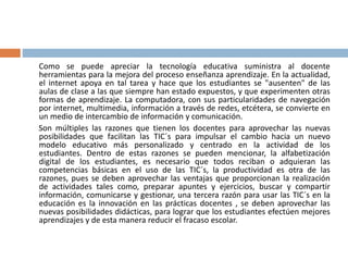 Como se puede apreciar la tecnología educativa suministra al docente
herramientas para la mejora del proceso enseñanza aprendizaje. En la actualidad,
el internet apoya en tal tarea y hace que los estudiantes se "ausenten" de las
aulas de clase a las que siempre han estado expuestos, y que experimenten otras
formas de aprendizaje. La computadora, con sus particularidades de navegación
por internet, multimedia, información a través de redes, etcétera, se convierte en
un medio de intercambio de información y comunicación.
Son múltiples las razones que tienen los docentes para aprovechar las nuevas
posibilidades que facilitan las TIC´s para impulsar el cambio hacia un nuevo
modelo educativo más personalizado y centrado en la actividad de los
estudiantes. Dentro de estas razones se pueden mencionar, la alfabetización
digital de los estudiantes, es necesario que todos reciban o adquieran las
competencias básicas en el uso de las TIC´s, la productividad es otra de las
razones, pues se deben aprovechar las ventajas que proporcionan la realización
de actividades tales como, preparar apuntes y ejercicios, buscar y compartir
información, comunicarse y gestionar, una tercera razón para usar las TIC´s en la
educación es la innovación en las prácticas docentes , se deben aprovechar las
nuevas posibilidades didácticas, para lograr que los estudiantes efectúen mejores
aprendizajes y de esta manera reducir el fracaso escolar.
 