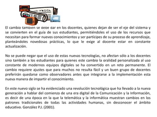 El cambio también se debe dar en los docentes, quienes dejan de ser el eje del sistema y
se convierten en el guía de sus estudiantes, permitiéndoles el uso de los recursos que
necesitan para formar nuevos conocimientos y ser partícipes de su proceso de aprendizaje,
planteándoles novedosas prácticas, lo que le exige al docente estar en constante
actualización.
No se puede negar que el uso de estas nuevas tecnologías, no afectan sólo a los docentes
sino también a los estudiantes para quienes este cambio la oralidad personalizada al uso
constante de modernos equipos digitales se ha convertido en un reto permanente. El
cambio requiere ajustes que para muchos no resulta fácil y un buen grupo de docentes
preferirán quedarse como observadores antes que integrarse a la implementación esta
nueva manera de impartir el conocimiento.
En este nuevo siglo se ha evidenciado una revolución tecnológica que ha llevado a la nueva
generación a hablar del comienzo de una era digital de la Comunicación y la Información,
es decir de una época en la que la telemática y la informática muestran cambios en los
patrones tradicionales de todas las actividades humanas, sin desconocer el ámbito
educativo. González P.J. (2001).
 