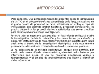 METODOLOGIA
Para conocer: ¿Qué percepción tienen los docentes sobre la introducción
de las TIC en el proceso enseñanza aprendizaje de la lengua castellana en
el grado quinto de primaria? se debe seleccionar un enfoque, tipo de
investigación que permita probar hipótesis, presentar conclusiones, es
preciso determinar los procedimientos y actividades que se van a utilizar
para llevar a cabo una exitosa investigación.
Por otro lado, es necesario contextualizar el lugar donde se llevará a cabo
la investigación, definir la población y los mecanismos para diseñar y
aplicar los instrumentos de recolección y medición de los datos para luego
analizarlos a través de la investigación descriptiva, y de esta manera
presentar las deducciones o resultados obtenidos durante el proceso.
Se ha seleccionado el método cuantitativo, porque éste permite, por
medio de la recolección de datos numéricos, el control de los factores que
intervienen con éstos, el uso de muestras estadísticas válidas y
representativas y el empleo de procedimientos que lleven a identificar
dicha información.
 