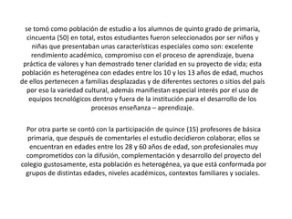 se tomó como población de estudio a los alumnos de quinto grado de primaria,
cincuenta (50) en total, estos estudiantes fueron seleccionados por ser niños y
niñas que presentaban unas características especiales como son: excelente
rendimiento académico, compromiso con el proceso de aprendizaje, buena
práctica de valores y han demostrado tener claridad en su proyecto de vida; esta
población es heterogénea con edades entre los 10 y los 13 años de edad, muchos
de ellos pertenecen a familias desplazadas y de diferentes sectores o sitios del país
por eso la variedad cultural, además manifiestan especial interés por el uso de
equipos tecnológicos dentro y fuera de la institución para el desarrollo de los
procesos enseñanza – aprendizaje.
Por otra parte se contó con la participación de quince (15) profesores de básica
primaria, que después de comentarles el estudio decidieron colaborar, ellos se
encuentran en edades entre los 28 y 60 años de edad, son profesionales muy
comprometidos con la difusión, complementación y desarrollo del proyecto del
colegio gustosamente, esta población es heterogénea, ya que está conformada por
grupos de distintas edades, niveles académicos, contextos familiares y sociales.
 