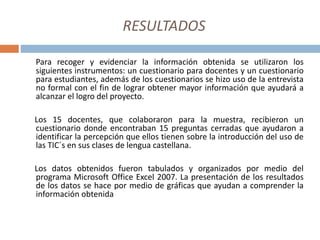 RESULTADOS
Para recoger y evidenciar la información obtenida se utilizaron los
siguientes instrumentos: un cuestionario para docentes y un cuestionario
para estudiantes, además de los cuestionarios se hizo uso de la entrevista
no formal con el fin de lograr obtener mayor información que ayudará a
alcanzar el logro del proyecto.
Los 15 docentes, que colaboraron para la muestra, recibieron un
cuestionario donde encontraban 15 preguntas cerradas que ayudaron a
identificar la percepción que ellos tienen sobre la introducción del uso de
las TIC´s en sus clases de lengua castellana.
Los datos obtenidos fueron tabulados y organizados por medio del
programa Microsoft Office Excel 2007. La presentación de los resultados
de los datos se hace por medio de gráficas que ayudan a comprender la
información obtenida
 