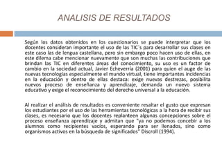 ANALISIS DE RESULTADOS
Según los datos obtenidos en los cuestionarios se puede interpretar que los
docentes consideran importante el uso de las TIC´s para desarrollar sus clases en
este caso las de lengua castellana, pero sin embargo poco hacen uso de ellas, en
este dilema cabe mencionar nuevamente que son muchas las contribuciones que
brindan las TIC en diferentes áreas del conocimiento, su uso es un factor de
cambio en la sociedad actual, Javier Echeverría (2001) para quien el auge de las
nuevas tecnologías especialmente el mundo virtual, tiene importantes incidencias
en la educación y dentro de ellas destaca: exige nuevas destrezas, posibilita
nuevos proceso de enseñanza y aprendizaje, demanda un nuevo sistema
educativo y exige el reconocimiento del derecho universal a la educación.
Al realizar el análisis de resultados es conveniente resaltar el gusto que expresan
los estudiantes por el uso de las herramientas tecnológicas a la hora de recibir sus
clases, es necesario que los docentes replanteen algunas concepciones sobre el
proceso enseñanza aprendizaje y admitan que "ya no podemos concebir a los
alumnos como recipientes vacíos, esperando para ser llenados, sino como
organismos activos en la búsqueda de significados" Discroll (1994).
 