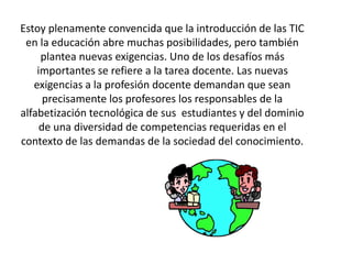 Estoy plenamente convencida que la introducción de las TIC
en la educación abre muchas posibilidades, pero también
plantea nuevas exigencias. Uno de los desafíos más
importantes se refiere a la tarea docente. Las nuevas
exigencias a la profesión docente demandan que sean
precisamente los profesores los responsables de la
alfabetización tecnológica de sus estudiantes y del dominio
de una diversidad de competencias requeridas en el
contexto de las demandas de la sociedad del conocimiento.
 