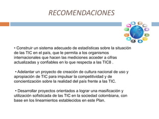 RECOMENDACIONES
• Construir un sistema adecuado de estadísticas sobre la situación
de las TIC en el país, que le permita a los organismos
internacionales que hacen las mediciones acceder a cifras
actualizadas y confiables en lo que respecta a las TIC8 .
• Adelantar un proyecto de creación de cultura nacional de uso y
apropiación de TIC para impulsar la competitividad y de
concientización sobre la realidad del país frente a las TIC.
• Desarrollar proyectos orientados a lograr una masificación y
utilización sofisticada de las TIC en la sociedad colombiana, con
base en los lineamientos establecidos en este Plan.
 