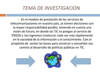 TEMA DE INVESTIGACION
 En el modelo de prestación de los servicios de
telecomunicaciones en nuestro país, se tomen decisiones con
la mayor responsabilidad posible, teniendo en cuenta una
visión de futuro, en donde las TIC se pongan al servicio de
TODOS y nos logremos involucrar cada vez más rápidamente
en la sociedad de la información y el conocimiento. Con el
propósito de sentar las bases para construir y consolidar ese
camino al desarrollo de políticas públicas en TIC.
 