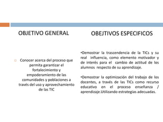 OBJETIVO GENERAL
 Conocer acerca del proceso que
permita garantizar el
fortalecimiento y
empoderamiento de las
comunidades y poblaciones a
través del uso y aprovechamiento
de las TIC
OBEJTIVOS ESPECIFICOS
•Demostrar la trascendencia de la TICs y su
real influencia, como elemento motivador y
de interés para el cambio de actitud de los
alumnos respecto de su aprendizaje.
•Demostrar la optimización del trabajo de los
docentes, a través de las TICs como recurso
educativo en el proceso enseñanza /
aprendizaje.Utilizando estrategias adecuadas.
 