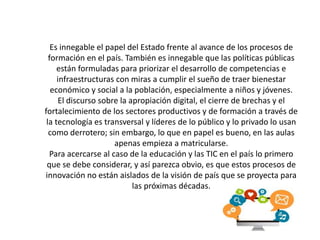 Es innegable el papel del Estado frente al avance de los procesos de
formación en el país. También es innegable que las políticas públicas
están formuladas para priorizar el desarrollo de competencias e
infraestructuras con miras a cumplir el sueño de traer bienestar
económico y social a la población, especialmente a niños y jóvenes.
El discurso sobre la apropiación digital, el cierre de brechas y el
fortalecimiento de los sectores productivos y de formación a través de
la tecnología es transversal y líderes de lo público y lo privado lo usan
como derrotero; sin embargo, lo que en papel es bueno, en las aulas
apenas empieza a matricularse.
Para acercarse al caso de la educación y las TIC en el país lo primero
que se debe considerar, y así parezca obvio, es que estos procesos de
innovación no están aislados de la visión de país que se proyecta para
las próximas décadas.
 