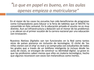 "Lo que en papel es bueno, en las aulas
apenas empieza a matricularse"
En el mejor de los casos las escuelas han sido beneficiarias de programas
como Computadores para Educar o la feria de tabletas que el MinTIC ha
convertido en foto semanal. En la educación privada el asunto no es muy
distinto. Aun así infraestructura y dotación son el menor de los problemas
y se ubican en el primer escalón de la carrera nacional por una educación
con innovación.
Nuestros Nativos Digitales son tan funcionales en la Red como tantos
otros de países pioneros en inclusión de tecnologías. El cliché de 'los
niños vienen con el chip' es real y se comprueba con estudiantes de todos
los grados que a través de un teléfono inteligente (e incluso desde las
aulas de clase), se encargan de construir su identidad digital. Lo grave es
que los profesores saben menos que ellos en materia tecnológica, hecho
que algunos reconocen con voces tan melancólicas como inertes.
 