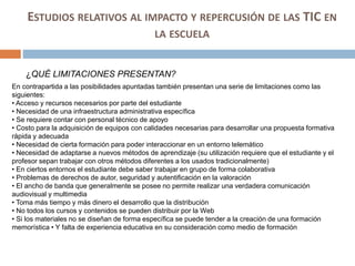 ESTUDIOS RELATIVOS AL IMPACTO Y REPERCUSIÓN DE LAS TIC EN
LA ESCUELA
¿QUÉ LIMITACIONES PRESENTAN?
En contrapartida a las posibilidades apuntadas también presentan una serie de limitaciones como las
siguientes:
• Acceso y recursos necesarios por parte del estudiante
• Necesidad de una infraestructura administrativa específica
• Se requiere contar con personal técnico de apoyo
• Costo para la adquisición de equipos con calidades necesarias para desarrollar una propuesta formativa
rápida y adecuada
• Necesidad de cierta formación para poder interaccionar en un entorno telemático
• Necesidad de adaptarse a nuevos métodos de aprendizaje (su utilización requiere que el estudiante y el
profesor sepan trabajar con otros métodos diferentes a los usados tradicionalmente)
• En ciertos entornos el estudiante debe saber trabajar en grupo de forma colaborativa
• Problemas de derechos de autor, seguridad y autentificación en la valoración
• El ancho de banda que generalmente se posee no permite realizar una verdadera comunicación
audiovisual y multimedia
• Toma más tiempo y más dinero el desarrollo que la distribución
• No todos los cursos y contenidos se pueden distribuir por la Web
• Si los materiales no se diseñan de forma específica se puede tender a la creación de una formación
memorística • Y falta de experiencia educativa en su consideración como medio de formación
 
