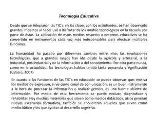Tecnología Educativa
Desde que se integraron las TIC´s en las clases con los estudiantes, se han observado
grandes impactos al hacer uso o disfrutar de los medios tecnológicos en la escuela por
parte de éstas. La aplicación de estos medios respecto a entornos educativos se ha
convertido en instrumentos cada vez más indispensables para efectuar múltiples
funciones.
La humanidad ha pasado por diferentes cambios entre ellos las revoluciones
tecnológicas, que a grandes rasgos han ido desde la agrícola y artesanal, a la
industrial, postindustrial y de la información o del conocimiento. Por otra parte nunca,
como en la actualidad, las tecnologías habían tenido tanta presencia y significación
(Cabero, 2007).
En cuanto a las funciones de las TIC´s en educación se puede observar que: motiva
los medios de expresión, sirve como canal de comunicación, es un buen instrumento
a la hora de procesar la información o realizar gestión, es una fuente abierta de
información. Por medio de esta herramienta se puede evaluar, diagnosticar y
rehabilitar. Hay muchos materiales que sirven como medios didácticos, otros generan
nuevos escenarios formativos, también se encuentran aquellos que sirven como
medio lúdico y los que ayudan al desarrollo cognitivo.
 