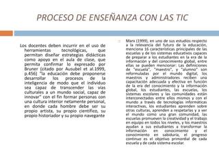 PROCESO DE ENSEÑANZA CON LAS TIC
Los docentes deben incurrir en el uso de
herramientas tecnológicas, que
permitan diseñar estrategias didácticas
como apoyo en el aula de clase, que
permita confirmar lo expresado por
Bruner (citado por Ausubel et al.1999,
p.456) "la educación debe proponerse
desarrollar los procesos de la
inteligencia de modo que el individuo
sea capaz de transcender las vías
culturales a un mundo social, capaz de
innovar" con el fin formar personas con
una cultura interior netamente personal,
en donde cada hombre debe ser su
propio artista, su propio científico, su
propio historiador y su propio navegante
 Marx (1999), en uno de sus estudios respecto
a la relevancia del futuro de la educación,
menciona 16 características principales de las
escuelas y de los sistemas educativos capaces
de preparar a los estudiantes en la era de la
información y del conocimiento global, entre
ellas se pueden mencionar: Las definiciones
de "escuela", "maestro", y "alumno" son
reformuladas por el mundo digital, los
maestros y administradores reciben una
capacitación adecuada y efectiva en función
de la era del conocimiento y la información
global, los estudiantes, las escuelas, los
sistemas escolares y las comunidades están
interconectados entre ellos mismos y con el
mundo a través de tecnologías informáticas
interactivas, los estudiantes aprenden sobre
otras culturas, aprenden a respetarlas y a ver
el mundo como una gran comunidad, las
escuelas promueven la creatividad y el trabajo
en equipo en todos los niveles, y los maestros
ayudan a sus estudiantes a transformar la
información en conocimiento y el
conocimiento en sabiduría, el progreso
continuo es el objetivo primordial de cada
escuela y de cada sistema escolar.
 