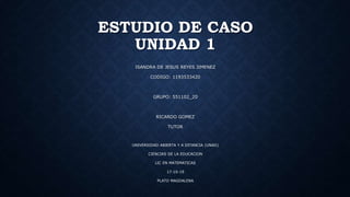 ESTUDIO DE CASO
UNIDAD 1
ISANDRA DE JESUS REYES JIMENEZ
CODIGO: 1193533420
GRUPO: 551102_20
RICARDO GOMEZ
TUTOR
UNIVERSIDAD ABIERTA Y A DITANCIA (UNAD)
CIENCIAS DE LA EDUCACION
LIC EN MATEMATICAS
17-10-19
PLATO MAGDALENA
 