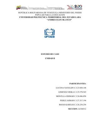 REPÚBLICA BOLIVARIANA DE VENEZUELA MINISTERIO DEL PODER
POPULAR PARA LA EDUCACION
UNIVERSIDAD POLITECNICA TERRITORIAL DEL ESTADO LARA
“ANDRES ELOY BLANCO”
ESTUDIO DE CASO
UNIDAD II
PARTICIPANTES:
LUCENA NAYELDY C.I 23.850.148
GIMENEZ ERIKA C.I 25.570.543
MONTLLA ERIMAR C.I 26.846.058
PEREZ JAIMAR C.I 27.317.194
ROJAS KARELIS C.I 26.238.258
SECCION: LCO4312
 
